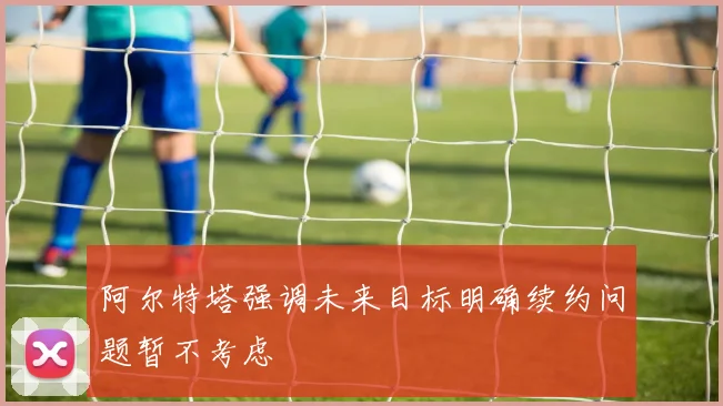 阿尔特塔强调未来目标明确续约问题暂不考虑