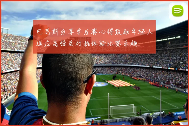 巴恩斯分享季后赛心得鼓励年轻人适应高强度对抗体验比赛乐趣
